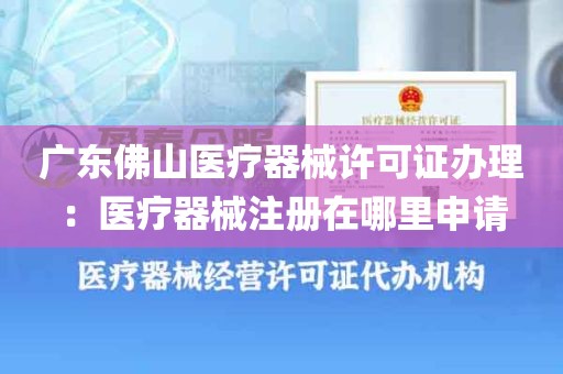 广东佛山医疗器械许可证办理：医疗器械注册在哪里申请