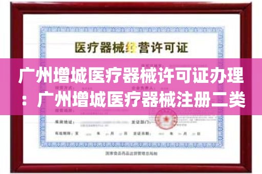 广州增城医疗器械许可证办理：广州增城医疗器械注册二类