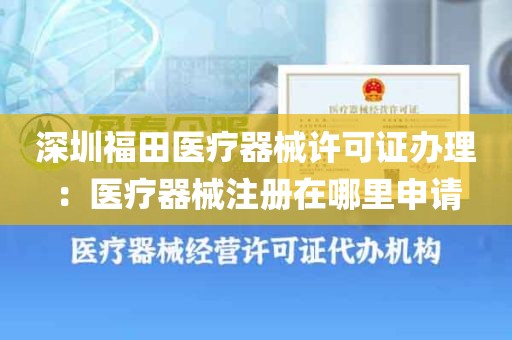 深圳福田医疗器械许可证办理：医疗器械注册在哪里申请